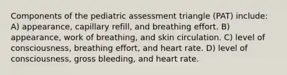 Components of the pediatric assessment triangle (PAT) include: A) appearance, capillary refill, and breathing effort. B) appearance, work of breathing, and skin circulation. C) level of consciousness, breathing effort, and heart rate. D) level of consciousness, gross bleeding, and heart rate.