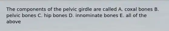 The components of the pelvic girdle are called A. coxal bones B. pelvic bones C. hip bones D. innominate bones E. all of the above