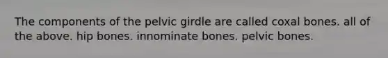 The components of the pelvic girdle are called coxal bones. all of the above. hip bones. innominate bones. pelvic bones.