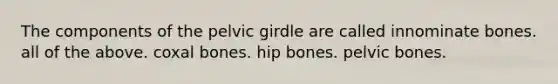 The components of the pelvic girdle are called innominate bones. all of the above. coxal bones. hip bones. pelvic bones.