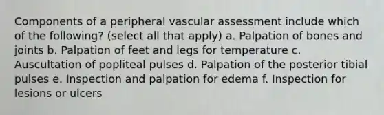 Components of a peripheral vascular assessment include which of the following? (select all that apply) a. Palpation of bones and joints b. Palpation of feet and legs for temperature c. Auscultation of popliteal pulses d. Palpation of the posterior tibial pulses e. Inspection and palpation for edema f. Inspection for lesions or ulcers