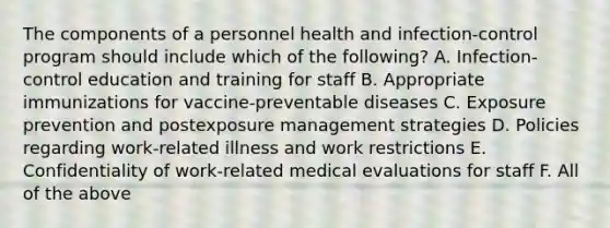 The components of a personnel health and infection-control program should include which of the following? A. Infection-control education and training for staff B. Appropriate immunizations for vaccine-preventable diseases C. Exposure prevention and postexposure management strategies D. Policies regarding work-related illness and work restrictions E. Confidentiality of work-related medical evaluations for staff F. All of the above