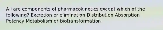 All are components of pharmacokinetics except which of the following? Excretion or elimination Distribution Absorption Potency Metabolism or biotransformation