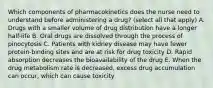 Which components of pharmacokinetics does the nurse need to understand before administering a drug? (select all that apply) A. Drugs with a smaller volume of drug distribution have a longer half-life B. Oral drugs are dissolved through the process of pinocytosis C. Patients with kidney disease may have fewer protein-binding sites and are at risk for drug toxicity D. Rapid absorption decreases the bioavailability of the drug E. When the drug metabolism rate is decreased, excess drug accumulation can occur, which can cause toxicity