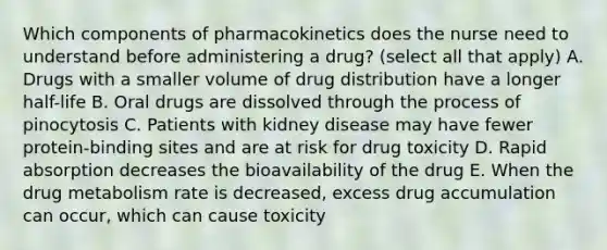 Which components of pharmacokinetics does the nurse need to understand before administering a drug? (select all that apply) A. Drugs with a smaller volume of drug distribution have a longer half-life B. Oral drugs are dissolved through the process of pinocytosis C. Patients with kidney disease may have fewer protein-binding sites and are at risk for drug toxicity D. Rapid absorption decreases the bioavailability of the drug E. When the drug metabolism rate is decreased, excess drug accumulation can occur, which can cause toxicity