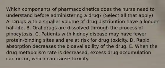 Which components of pharmacokinetics does the nurse need to understand before administering a drug? (Select all that apply) A. Drugs with a smaller volume of drug distribution have a longer half-life. B. Oral drugs are dissolved through the process of pinocytosis. C. Patients with kidney disease may have fewer protein-binding sites and are at risk for drug toxicity. D. Rapid absorption decreases the bioavailability of the drug. E. When the drug metabolism rate is decreased, excess drug accumulation can occur, which can cause toxicity.