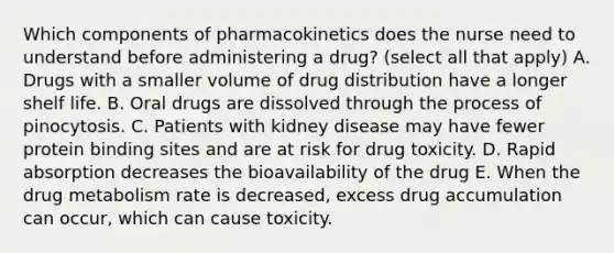 Which components of pharmacokinetics does the nurse need to understand before administering a drug? (select all that apply) A. Drugs with a smaller volume of drug distribution have a longer shelf life. B. Oral drugs are dissolved through the process of pinocytosis. C. Patients with kidney disease may have fewer protein binding sites and are at risk for drug toxicity. D. Rapid absorption decreases the bioavailability of the drug E. When the drug metabolism rate is decreased, excess drug accumulation can occur, which can cause toxicity.