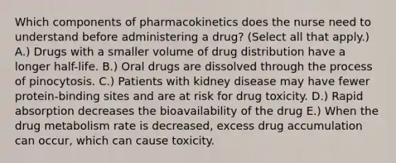 Which components of pharmacokinetics does the nurse need to understand before administering a drug? (Select all that apply.) A.) Drugs with a smaller volume of drug distribution have a longer half-life. B.) Oral drugs are dissolved through the process of pinocytosis. C.) Patients with kidney disease may have fewer protein-binding sites and are at risk for drug toxicity. D.) Rapid absorption decreases the bioavailability of the drug E.) When the drug metabolism rate is decreased, excess drug accumulation can occur, which can cause toxicity.