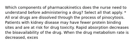 Which components of pharmacokinetics does the nurse need to understand before administering a drug? Select all that apply. * All oral drugs are dissolved through the process of pinocytosis. Patients with kidney disease may have fewer protein binding sites and are at risk for drug toxicity. Rapid absorption decreases the bioavailability of the drug. When the drug metabolism rate is decreased, exces