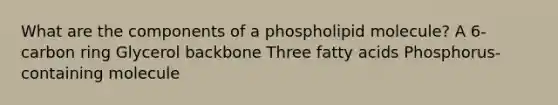 What are the components of a phospholipid molecule? A 6-carbon ring Glycerol backbone Three fatty acids Phosphorus-containing molecule