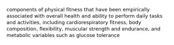 components of physical fitness that have been empirically associated with overall health and ability to perform daily tasks and activities, including cardiorespiratory fitness, body composition, flexibility, muscular strength and endurance, and metabolic variables such as glucose tolerance