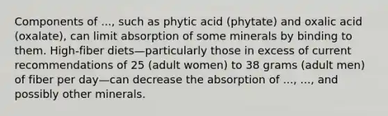 Components of ..., such as phytic acid (phytate) and oxalic acid (oxalate), can limit absorption of some minerals by binding to them. High-fiber diets—particularly those in excess of current recommendations of 25 (adult women) to 38 grams (adult men) of fiber per day—can decrease the absorption of ..., ..., and possibly other minerals.