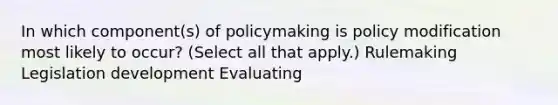 In which component(s) of policymaking is policy modification most likely to occur? (Select all that apply.) Rulemaking Legislation development Evaluating