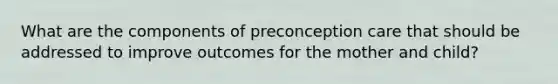 What are the components of preconception care that should be addressed to improve outcomes for the mother and child?