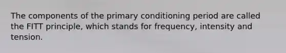 The components of the primary conditioning period are called the FITT principle, which stands for frequency, intensity and tension.