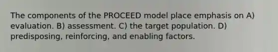 The components of the PROCEED model place emphasis on A) evaluation. B) assessment. C) the target population. D) predisposing, reinforcing, and enabling factors.