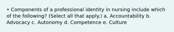 • Components of a professional identity in nursing include which of the following? (Select all that apply.) a. Accountability b. Advocacy c. Autonomy d. Competence e. Culture