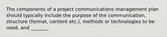 The components of a project communications management plan should typically include the purpose of the communication, structure (format, content etc.), methods or technologies to be used, and _______.