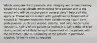 Which components to promote skin integrity and wound healing would the nurse include when caring for a patient with a leg wound who will be discharged in several days? Select all that apply. a. Therapies consistent with guidelines for treatment of wounds b. Recommendations from collaborating health care professionals, such as a wound, ostomy, and continence nurse (WOCN) c. Ability of the patient to maintain a pain rating of 8/10 during activities of daily living d. Agreement of the patient with the treatment plan e. Capability of the patient to purchase supplies for home care as required