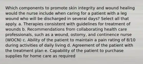 Which components to promote skin integrity and wound healing would the nurse include when caring for a patient with a leg wound who will be discharged in several days? Select all that apply. a. Therapies consistent with guidelines for treatment of wounds b. Recommendations from collaborating health care professionals, such as a wound, ostomy, and continence nurse (WOCN) c. Ability of the patient to maintain a pain rating of 8/10 during activities of daily living d. Agreement of the patient with the treatment plan e. Capability of the patient to purchase supplies for home care as required