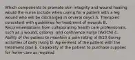 Which components to promote skin integrity and wound healing would the nurse include when caring for a patient with a leg wound who will be discharged in several days? A. Therapies consistent with guidelines for treatment of wounds B. Recommendations from collaborating health care professionals, such as a wound, ostomy, and continence nurse (WOCN) C. Ability of the patient to maintain a pain rating of 8/10 during activities of daily living D. Agreement of the patient with the treatment plan E. Capability of the patient to purchase supplies for home care as required