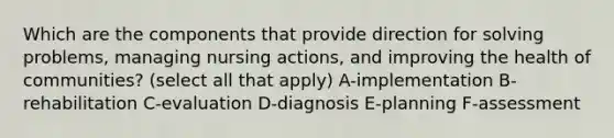 Which are the components that provide direction for solving problems, managing nursing actions, and improving the health of communities? (select all that apply) A-implementation B-rehabilitation C-evaluation D-diagnosis E-planning F-assessment