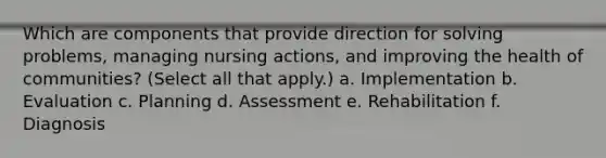 Which are components that provide direction for solving problems, managing nursing actions, and improving the health of communities? (Select all that apply.) a. Implementation b. Evaluation c. Planning d. Assessment e. Rehabilitation f. Diagnosis