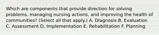 Which are components that provide direction for solving problems, managing nursing actions, and improving the health of communities? (Select all that apply.) A. Diagnosis B. Evaluation C. Assessment D. Implementation E. Rehabilitation F. Planning