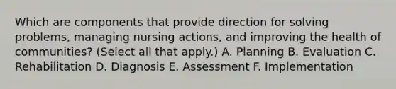 Which are components that provide direction for solving problems, managing nursing actions, and improving the health of communities? (Select all that apply.) A. Planning B. Evaluation C. Rehabilitation D. Diagnosis E. Assessment F. Implementation