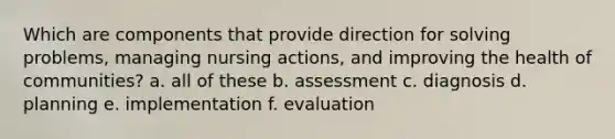 Which are components that provide direction for solving problems, managing nursing actions, and improving the health of communities? a. all of these b. assessment c. diagnosis d. planning e. implementation f. evaluation