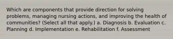 Which are components that provide direction for solving problems, managing nursing actions, and improving the health of communities? (Select all that apply.) a. Diagnosis b. Evaluation c. Planning d. Implementation e. Rehabilitation f. Assessment