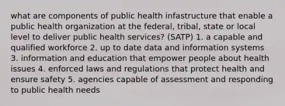 what are components of public health infastructure that enable a public health organization at the federal, tribal, state or local level to deliver public health services? (SATP) 1. a capable and qualified workforce 2. up to date data and information systems 3. information and education that empower people about health issues 4. enforced laws and regulations that protect health and ensure safety 5. agencies capable of assessment and responding to public health needs