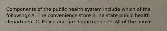 Components of the public health system include which of the following? A. The convenience store B. he state public health department C. Police and fire departments D. All of the above