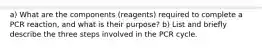 a) What are the components (reagents) required to complete a PCR reaction, and what is their purpose? b) List and briefly describe the three steps involved in the PCR cycle.