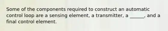 Some of the components required to construct an automatic control loop are a sensing element, a transmitter, a ______, and a final control element.