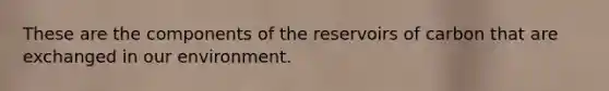 These are the components of the reservoirs of carbon that are exchanged in our environment.