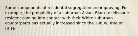 Some components of residental segregation are improving. For example, the probability of a suburban Asian, Black, or Hispanic resident coming into contact with their White suburban counterparts has actually increased since the 1980s. True or False