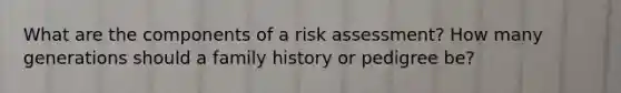 What are the components of a risk assessment? How many generations should a family history or pedigree be?