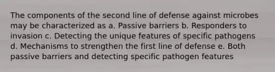 The components of the second line of defense against microbes may be characterized as a. Passive barriers b. Responders to invasion c. Detecting the unique features of specific pathogens d. Mechanisms to strengthen the first line of defense e. Both passive barriers and detecting specific pathogen features