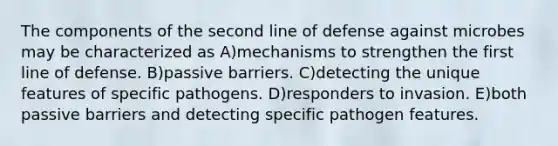 The components of the second line of defense against microbes may be characterized as A)mechanisms to strengthen the first line of defense. B)passive barriers. C)detecting the unique features of specific pathogens. D)responders to invasion. E)both passive barriers and detecting specific pathogen features.