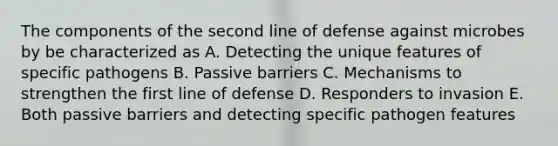 The components of the second line of defense against microbes by be characterized as A. Detecting the unique features of specific pathogens B. Passive barriers C. Mechanisms to strengthen the first line of defense D. Responders to invasion E. Both passive barriers and detecting specific pathogen features