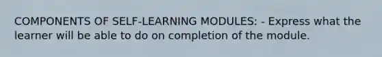 COMPONENTS OF SELF-LEARNING MODULES: - Express what the learner will be able to do on completion of the module.