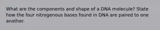 What are the components and shape of a DNA molecule? State how the four nitrogenous bases found in DNA are paired to one another.