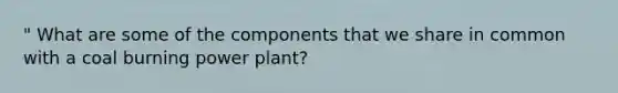 " What are some of the components that we share in common with a coal burning power plant?