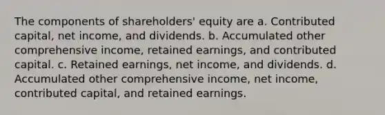 The components of shareholders' equity are a. Contributed capital, net income, and dividends. b. Accumulated other comprehensive income, retained earnings, and contributed capital. c. Retained earnings, net income, and dividends. d. Accumulated other comprehensive income, net income, contributed capital, and retained earnings.