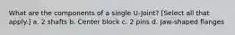 What are the components of a single U-Joint? [Select all that apply.] a. 2 shafts b. Center block c. 2 pins d. Jaw-shaped flanges
