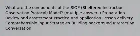 What are the components of the SIOP (Sheltered Instruction Observation Protocol) Model? (multiple answers) Preparation Review and assessment Practice and application Lesson delivery Comprehensible input Strategies Building background Interaction Conversation