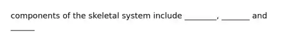components of the skeletal system include ________, _______ and ______