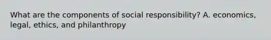 What are the components of social responsibility? A. economics, legal, ethics, and philanthropy