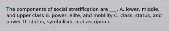 The components of social stratification are ___. A. lower, middle, and upper class B. power, elite, and mobility C. class, status, and power D. status, symbolism, and ascription